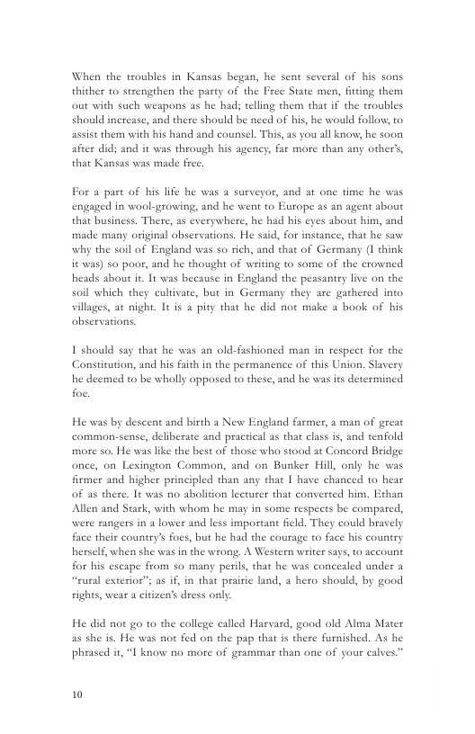 When the troubles in Kansas began, he sent several of his sons thither to strengthen the party of the Free State men, fitting them out with such weapons as he hads telling them that if the troubles should increase, and there should be need of his, he would follow, to assist them with his hand and counsel. This, as you all know, he soon after did; and it was through his agency, far more than any other’s, that Kansas was made free.  For a part of bis life he was a surveyor, and at one time he was engaged in wool-growing, and he went to Europe as an agent about that business. There, as everywhere, he had his eyes about him, and made many original observations. He said, for instance, that he saw why the soil of England was so rich, and that of Germany (1 think it was) so poor, and he thought of writing to some of the crowned heads about it. It was because in England the peasantry live on the soil which they cultivate, but in Germany they are gathered into villages, at night. It is a pity that he did not make a book of his observations  1 should say that he was an old-fashioned man in respect for the Constitution, and his faith in the permanence of this Union. Slavery he deemed to be wholly opposed to these, and he was its determined foe.  He was by descent and birth a New England farmer, a man of great comman-sense, deliberate and practical as that class is, and tenfold more so. He was like the best of those who stood at Concord Bridge once, on Lexington Common, and on Bunker Hill, only he was firmer and higher principled than any that 1 have chanced to hear of as there. It was no abolition lectarer that converted him. Ethan Allen and Stark, with whom he may in some respects be compared, were rangers in a lower and less important field. They could bravely face thei country’s foes, but he had the courage to face his country herself, when she was in the wrong, A Western writer says, to account for his escape from so many perils, that he was concealed under a “eural exterioe”; as if, in that prairie land, 4 hero should, by good rights, wear a citizen’s dress only  He did not go to the college called Harvard, good old Alma Mater as she is. He was not fed on the pap that is there furnished. As he pheased it, “I know no more of grammar than one of your calves” 